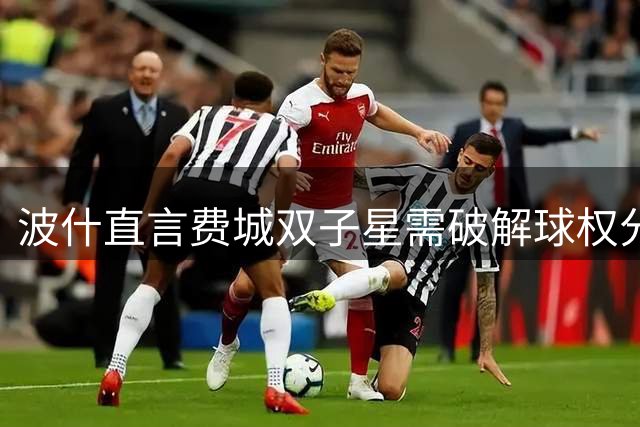 波什直言费城双子星需破解球权分配难题 健康成冲冠关键变数