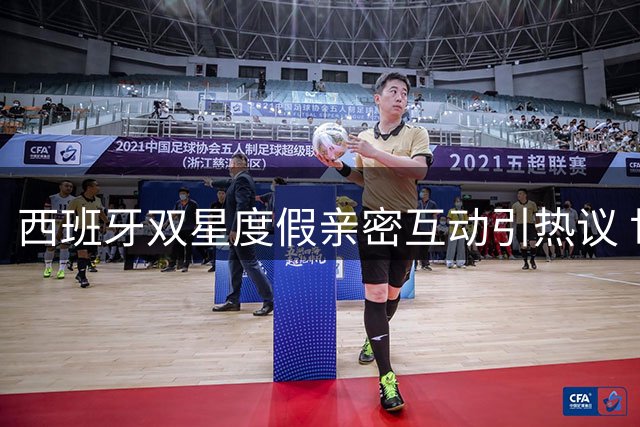 西班牙双星度假亲密互动引热议 世界杯冠军成员恋情曝光？